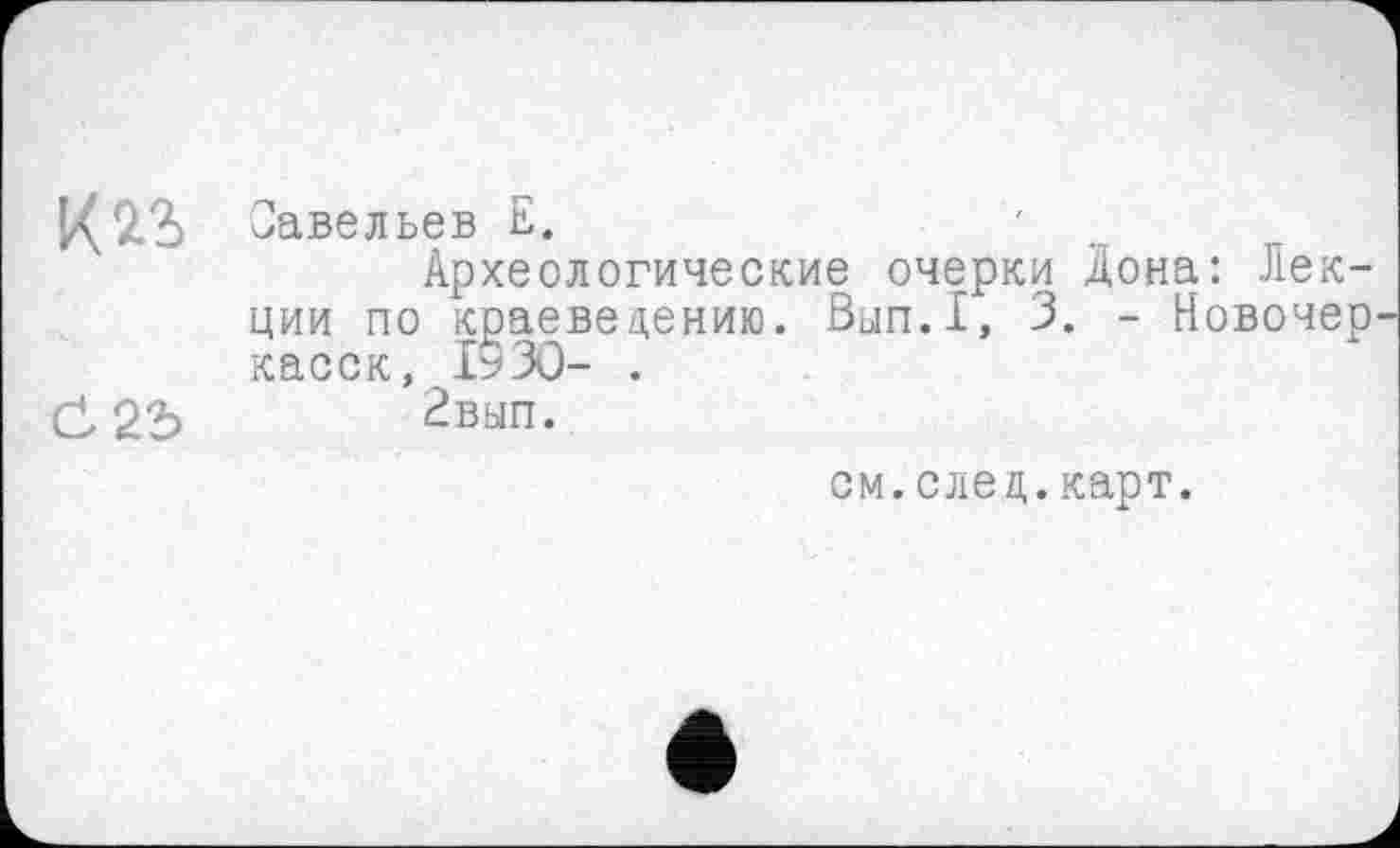 ﻿1^2.2) Савельев Е.
Археологические очерки Дона: Лекции по краеведению. Вып.1, 3. - Новочер касок, 1530- .
^вып.
см.след.карт.